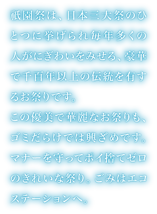 祇園祭は、日本三大祭のひとつに挙げられ毎年多くの人がにぎわいをみせる、豪華で千百年以上の伝統を有するお祭りです。この優美で華麗なお祭りも、ゴミだらけでは興ざめです。マナーを守ってポイ捨てゼロのきれいな祭り。ごみはエコステーションへ。