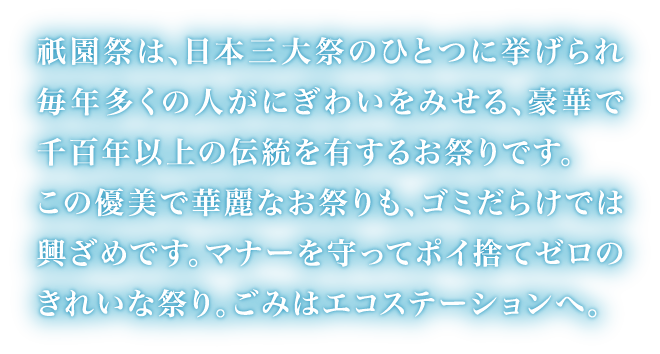 祇園祭は、日本三大祭のひとつに挙げられ毎年多くの人がにぎわいをみせる、豪華で千百年以上の伝統を有するお祭りです。この優美で華麗なお祭りも、ゴミだらけでは興ざめです。マナーを守ってポイ捨てゼロのきれいな祭り。ごみはエコステーションへ。